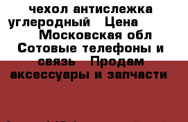 чехол антислежка углеродный › Цена ­ 4 500 - Московская обл. Сотовые телефоны и связь » Продам аксессуары и запчасти   